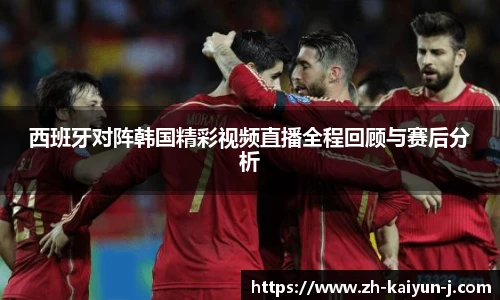 西班牙对阵韩国精彩视频直播全程回顾与赛后分析